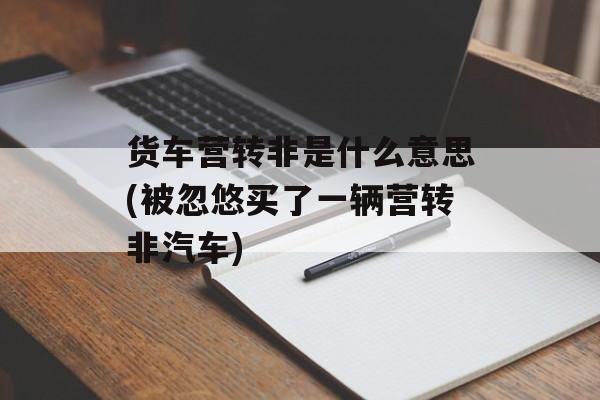 货车营转非是什么意思(被忽悠买了一辆营转非汽车)-第1张图片-