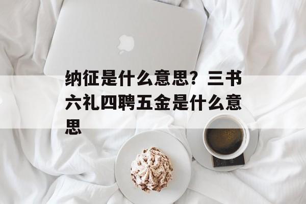 纳征是什么意思？三书六礼四聘五金是什么意思-第1张图片-