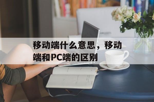 移动端什么意思，移动端和PC端的区别-第1张图片-