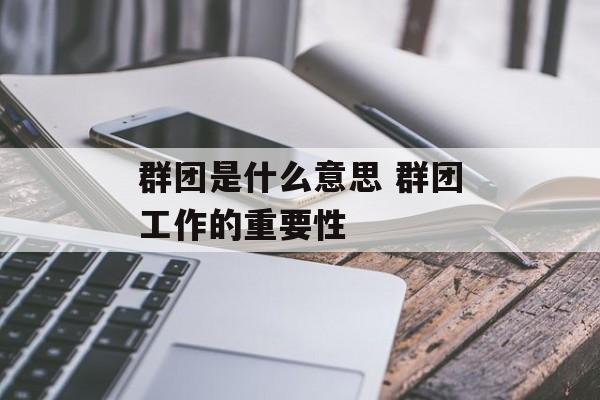 群团是什么意思 群团工作的重要性-第1张图片-