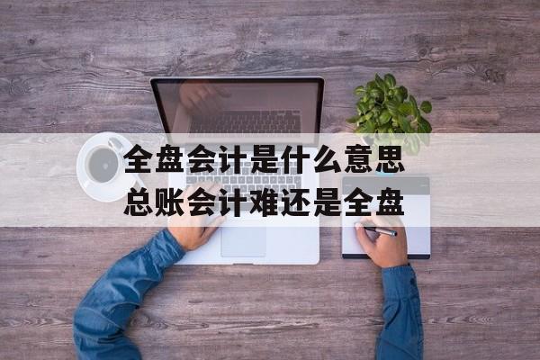 全盘会计是什么意思 总账会计难还是全盘-第1张图片-