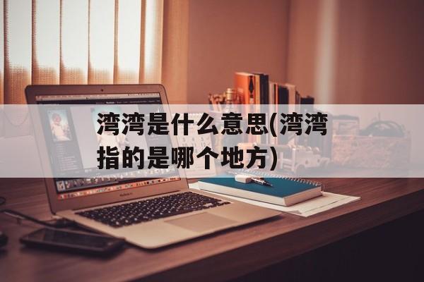 湾湾是什么意思(湾湾指的是哪个地方)-第1张图片-