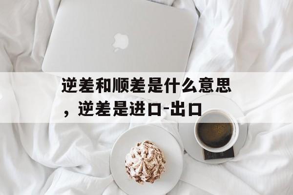 逆差和顺差是什么意思，逆差是进口-出口-第1张图片-
