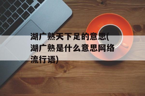 湖广熟天下足的意思(湖广熟是什么意思网络流行语)-第1张图片-