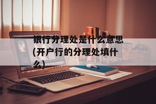 银行分理处是什么意思(开户行的分理处填什么)-第1张图片-