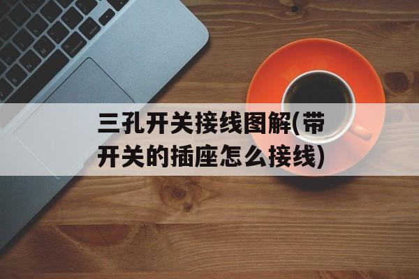 三孔开关接线图解(带开关的插座怎么接线)-第1张图片-