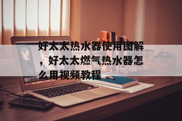 好太太热水器使用图解，好太太燃气热水器怎么用视频教程-第1张图片-