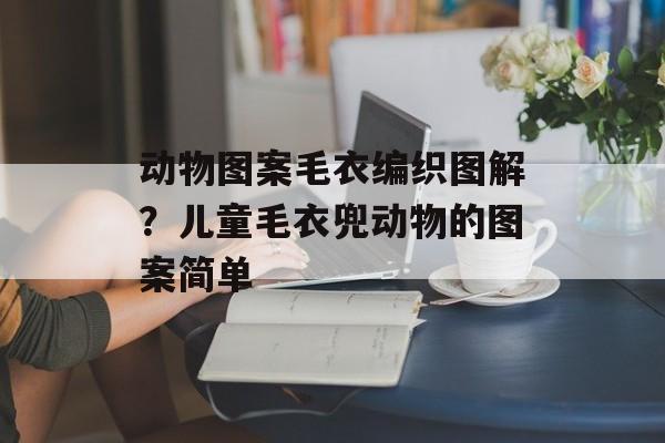 动物图案毛衣编织图解？儿童毛衣兜动物的图案简单-第1张图片-