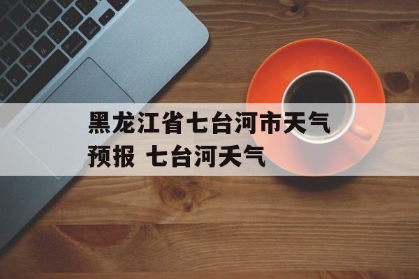 黑龙江省七台河市天气预报 七台河夭气-第1张图片-
