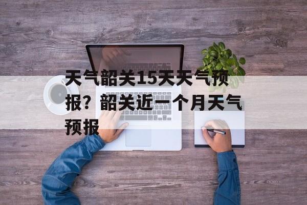 天气韶关15天天气预报？韶关近一个月天气预报-第1张图片-