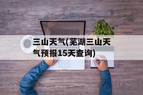 三山天气(芜湖三山天气预报15天查询)-第1张图片-
