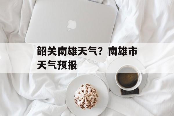 韶关南雄天气？南雄市天气预报-第1张图片-