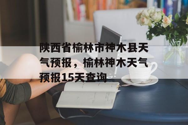 陕西省榆林市神木县天气预报，榆林神木天气预报15天查询-第1张图片-