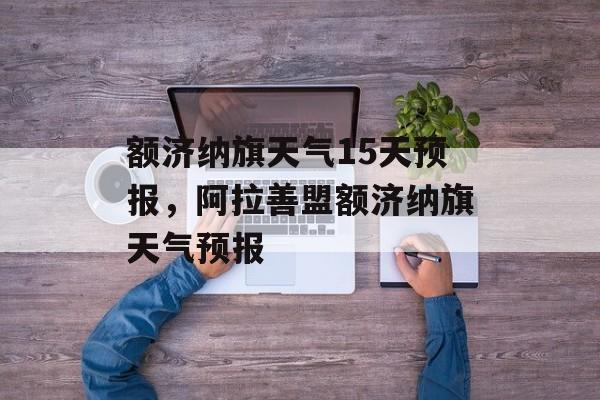 额济纳旗天气15天预报，阿拉善盟额济纳旗天气预报-第1张图片-