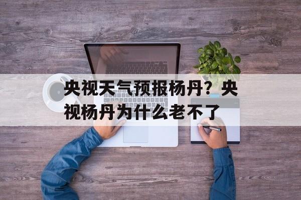央视天气预报杨丹？央视杨丹为什么老不了-第1张图片-
