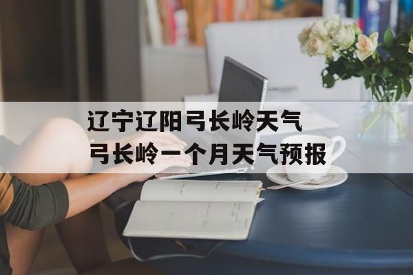 辽宁辽阳弓长岭天气 弓长岭一个月天气预报-第1张图片-