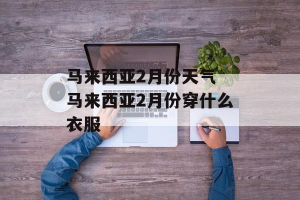 马来西亚2月份天气 马来西亚2月份穿什么衣服-第1张图片-