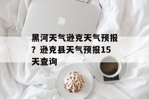 黑河天气逊克天气预报？逊克县天气预报15天查询-第1张图片-