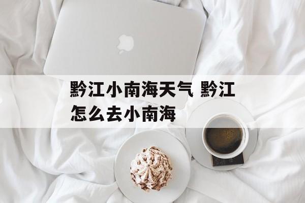 黔江小南海天气 黔江怎么去小南海-第1张图片-