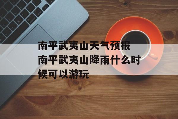 南平武夷山天气预报 南平武夷山降雨什么时候可以游玩-第1张图片-