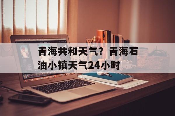 青海共和天气？青海石油小镇天气24小时-第1张图片-