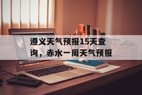 遵义天气预报15天查询，赤水一周天气预报-第1张图片-