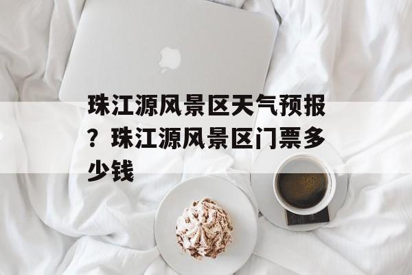 珠江源风景区天气预报？珠江源风景区门票多少钱-第1张图片-