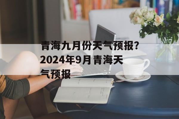 青海九月份天气预报？2024年9月青海天气预报-第1张图片-