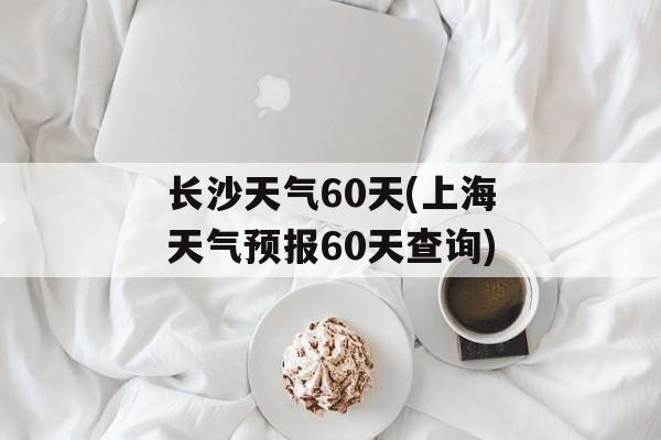 长沙天气60天(上海天气预报60天查询)-第1张图片-