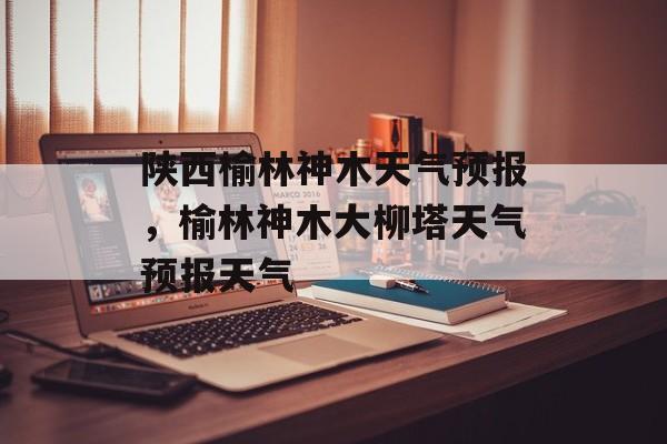 陕西榆林神木天气预报，榆林神木大柳塔天气预报天气-第1张图片-