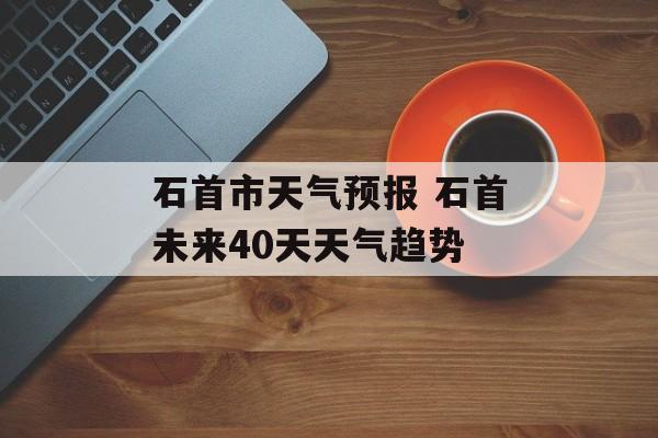 石首市天气预报 石首未来40天天气趋势-第1张图片-