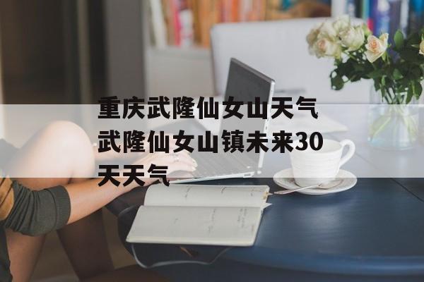 重庆武隆仙女山天气 武隆仙女山镇未来30天天气-第1张图片-