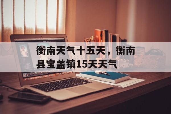 衡南天气十五天，衡南县宝盖镇15天天气-第1张图片-