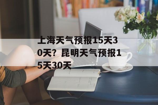 上海天气预报15天30天？昆明天气预报15天30天-第1张图片-