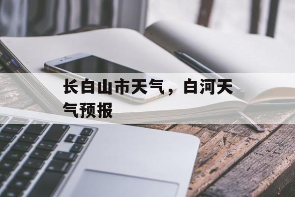 长白山市天气，白河天气预报-第1张图片-