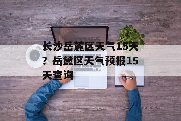 长沙岳麓区天气15天？岳麓区天气预报15天查询-第1张图片-