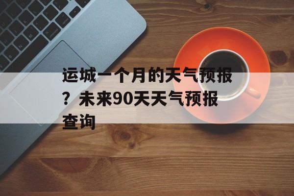 运城一个月的天气预报？未来90天天气预报查询-第1张图片-
