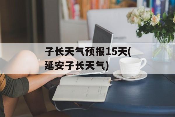 子长天气预报15天(延安子长天气)-第1张图片-