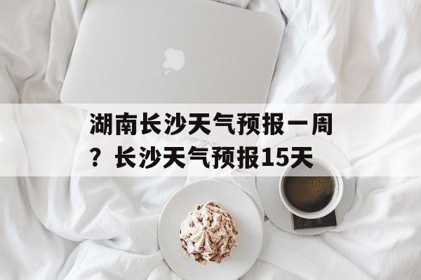 湖南长沙天气预报一周？长沙天气预报15天-第1张图片-