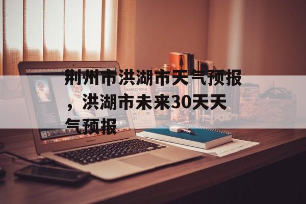 荆州市洪湖市天气预报，洪湖市未来30天天气预报-第1张图片-
