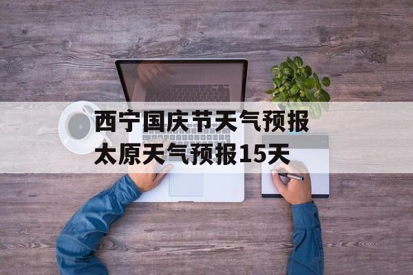 西宁国庆节天气预报 太原天气预报15天-第1张图片-