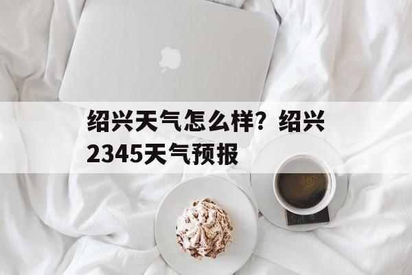 绍兴天气怎么样？绍兴2345天气预报-第1张图片-
