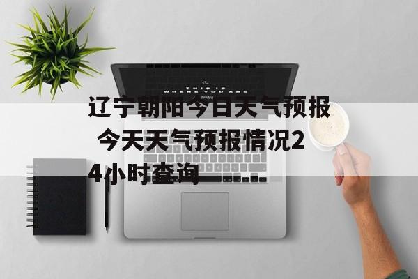 辽宁朝阳今日天气预报 今天天气预报情况24小时查询-第1张图片-
