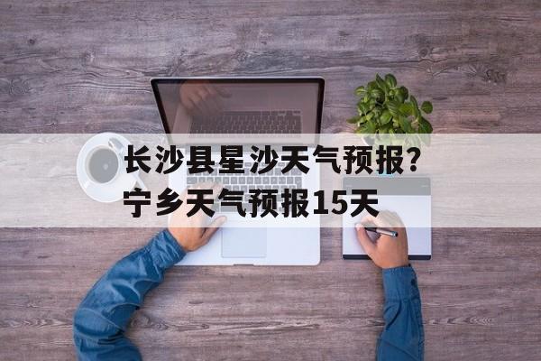 长沙县星沙天气预报？宁乡天气预报15天-第1张图片-