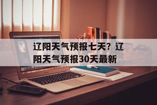 辽阳天气预报七天？辽阳天气预报30天最新-第1张图片-