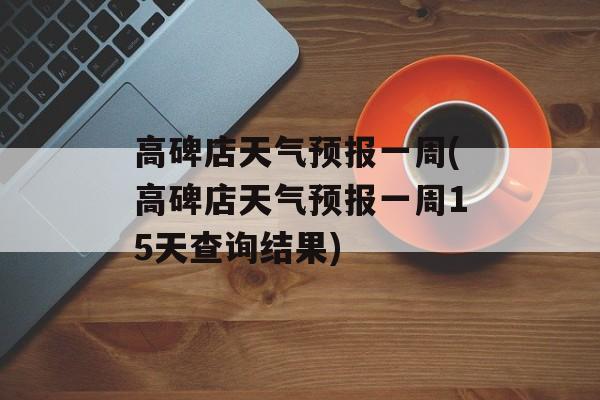 高碑店天气预报一周(高碑店天气预报一周15天查询结果)-第1张图片-