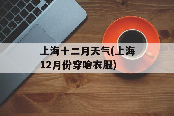 上海十二月天气(上海12月份穿啥衣服)-第1张图片-