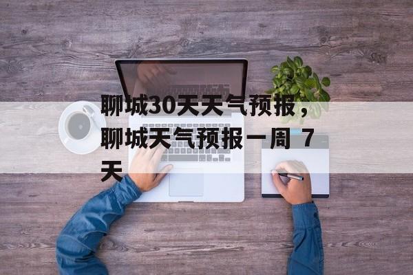 聊城30天天气预报，聊城天气预报一周 7天-第1张图片-