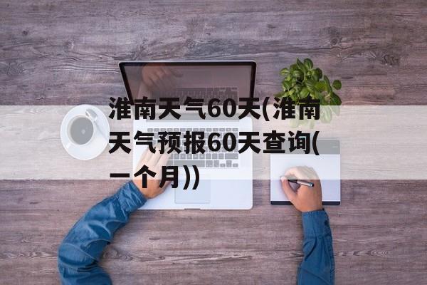 淮南天气60天(淮南天气预报60天查询(一个月))-第1张图片-