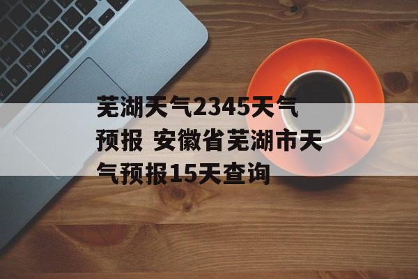 芜湖天气2345天气预报 安徽省芜湖市天气预报15天查询-第1张图片-